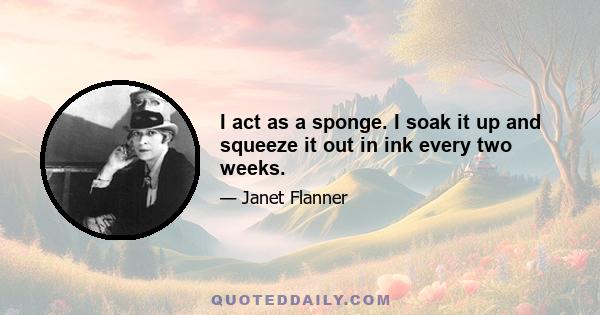 I act as a sponge. I soak it up and squeeze it out in ink every two weeks.