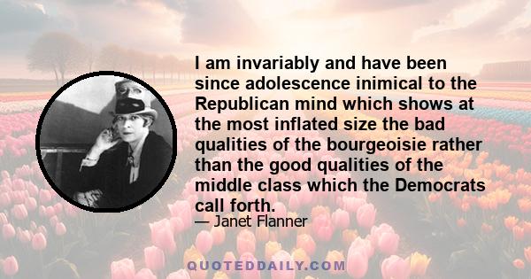 I am invariably and have been since adolescence inimical to the Republican mind which shows at the most inflated size the bad qualities of the bourgeoisie rather than the good qualities of the middle class which the