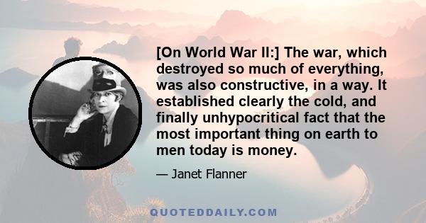 [On World War II:] The war, which destroyed so much of everything, was also constructive, in a way. It established clearly the cold, and finally unhypocritical fact that the most important thing on earth to men today is 