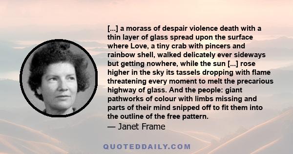 [...] a morass of despair violence death with a thin layer of glass spread upon the surface where Love, a tiny crab with pincers and rainbow shell, walked delicately ever sideways but getting nowhere, while the sun