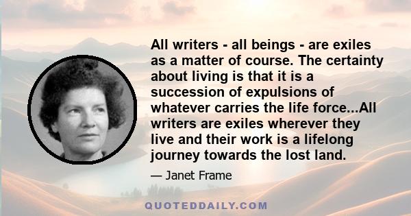 All writers - all beings - are exiles as a matter of course. The certainty about living is that it is a succession of expulsions of whatever carries the life force...All writers are exiles wherever they live and their