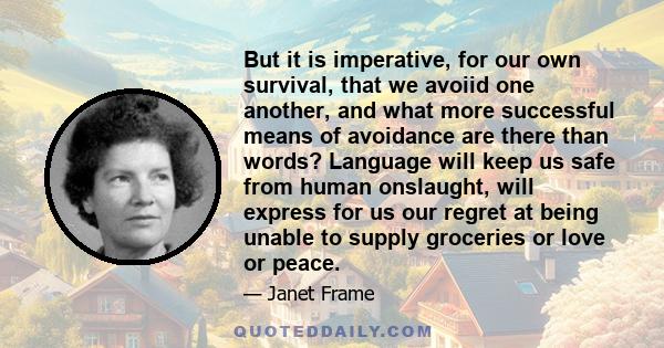 But it is imperative, for our own survival, that we avoiid one another, and what more successful means of avoidance are there than words? Language will keep us safe from human onslaught, will express for us our regret