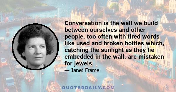 Conversation is the wall we build between ourselves and other people, too often with tired words like used and broken bottles which, catching the sunlight as they lie embedded in the wall, are mistaken for jewels.