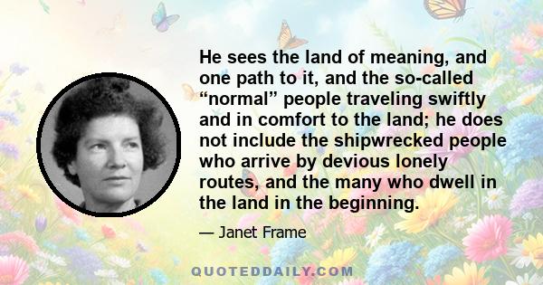 He sees the land of meaning, and one path to it, and the so-called “normal” people traveling swiftly and in comfort to the land; he does not include the shipwrecked people who arrive by devious lonely routes, and the