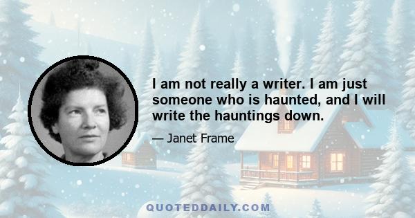 I am not really a writer. I am just someone who is haunted, and I will write the hauntings down.