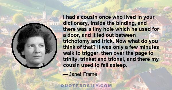 I had a cousin once who lived in your dictionary, inside the binding, and there was a tiny hole which he used for a door, and it led out between trichotomy and trick. Now what do you think of that? It was only a few