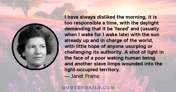 I have always disliked the morning, it is too responsible a time, with the daylight demanding that it be 'faced' and (usually when I wake for I wake late) with the sun already up and in charge of the world, with little