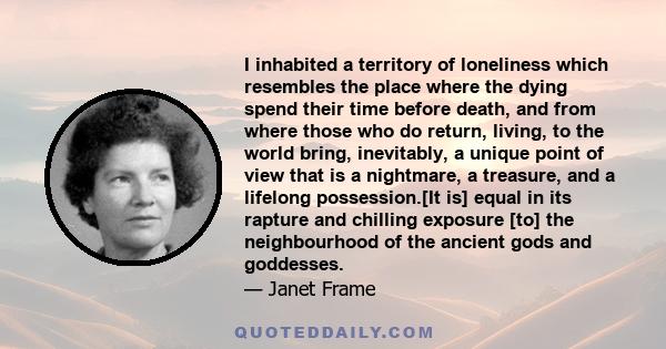 I inhabited a territory of loneliness which resembles the place where the dying spend their time before death, and from where those who do return, living, to the world bring, inevitably, a unique point of view that is a 