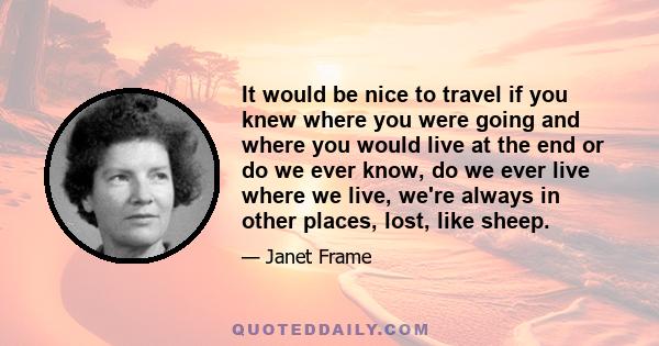 It would be nice to travel if you knew where you were going and where you would live at the end or do we ever know, do we ever live where we live, we're always in other places, lost, like sheep.