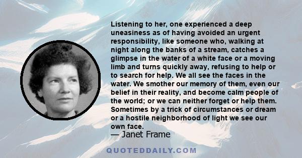 Listening to her, one experienced a deep uneasiness as of having avoided an urgent responsibility, like someone who, walking at night along the banks of a stream, catches a glimpse in the water of a white face or a