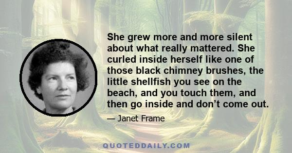 She grew more and more silent about what really mattered. She curled inside herself like one of those black chimney brushes, the little shellfish you see on the beach, and you touch them, and then go inside and don’t