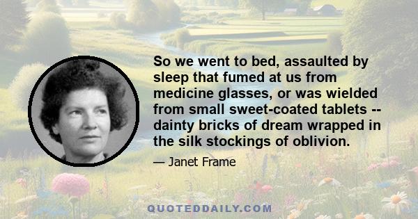 So we went to bed, assaulted by sleep that fumed at us from medicine glasses, or was wielded from small sweet-coated tablets -- dainty bricks of dream wrapped in the silk stockings of oblivion.