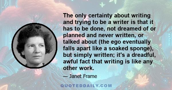 The only certainty about writing and trying to be a writer is that it has to be done, not dreamed of or planned and never written, or talked about (the ego eventually falls apart like a soaked sponge), but simply