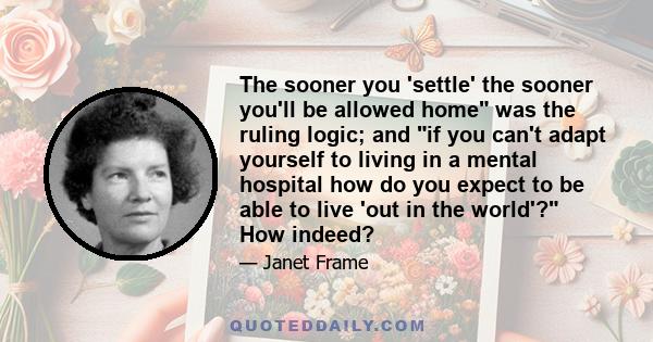 The sooner you 'settle' the sooner you'll be allowed home was the ruling logic; and if you can't adapt yourself to living in a mental hospital how do you expect to be able to live 'out in the world'? How indeed?