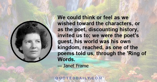 We could think or feel as we wished toward the characters, or as the poet, discounting history, invited us to; we were the poet's guest, his world was his own kingdom, reached, as one of the poems told us, through the