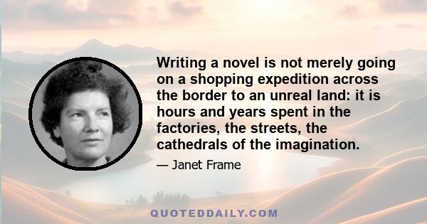 Writing a novel is not merely going on a shopping expedition across the border to an unreal land: it is hours and years spent in the factories, the streets, the cathedrals of the imagination.