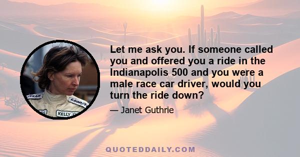 Let me ask you. If someone called you and offered you a ride in the Indianapolis 500 and you were a male race car driver, would you turn the ride down?