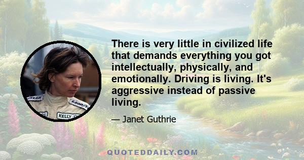 There is very little in civilized life that demands everything you got intellectually, physically, and emotionally. Driving is living. It's aggressive instead of passive living.