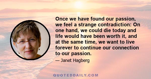 Once we have found our passion, we feel a strange contradiction: On one hand, we could die today and life would have been worth it, and at the same time, we want to live forever to continue our connection to our passion.