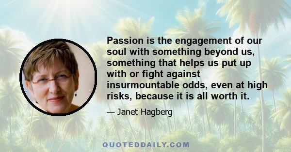 Passion is the engagement of our soul with something beyond us, something that helps us put up with or fight against insurmountable odds, even at high risks, because it is all worth it.