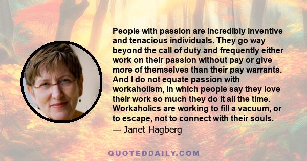 People with passion are incredibly inventive and tenacious individuals. They go way beyond the call of duty and frequently either work on their passion without pay or give more of themselves than their pay warrants. And 