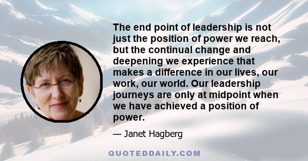 The end point of leadership is not just the position of power we reach, but the continual change and deepening we experience that makes a difference in our lives, our work, our world. Our leadership journeys are only at 