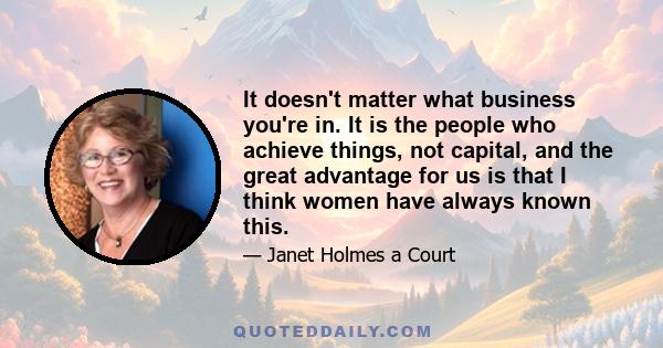 It doesn't matter what business you're in. It is the people who achieve things, not capital, and the great advantage for us is that I think women have always known this.