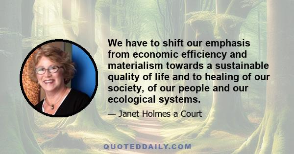 We have to shift our emphasis from economic efficiency and materialism towards a sustainable quality of life and to healing of our society, of our people and our ecological systems.