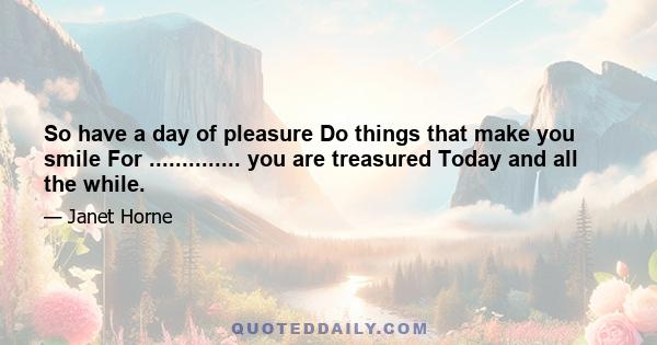 So have a day of pleasure Do things that make you smile For .............. you are treasured Today and all the while.