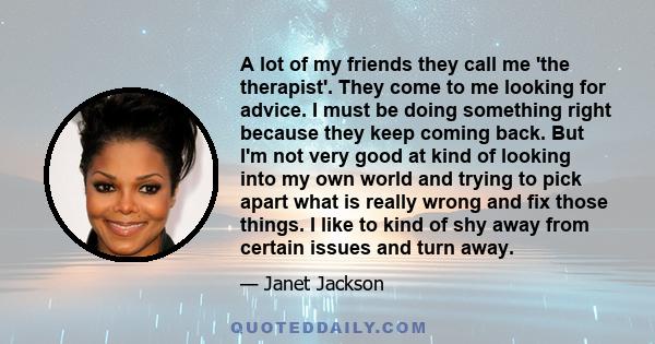 A lot of my friends they call me 'the therapist'. They come to me looking for advice. I must be doing something right because they keep coming back. But I'm not very good at kind of looking into my own world and trying