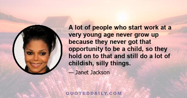 A lot of people who start work at a very young age never grow up because they never got that opportunity to be a child, so they hold on to that and still do a lot of childish, silly things.