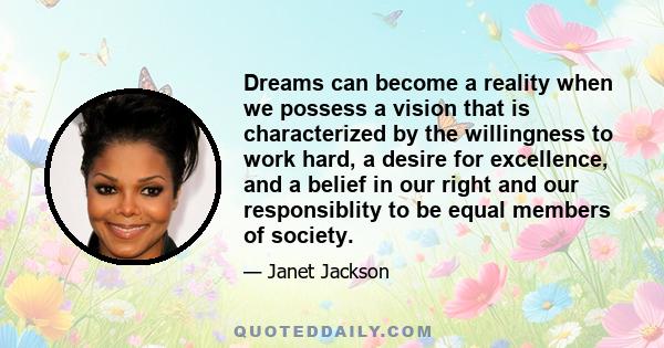 Dreams can become a reality when we possess a vision that is characterized by the willingness to work hard, a desire for excellence, and a belief in our right and our responsiblity to be equal members of society.