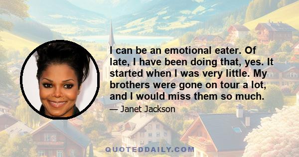 I can be an emotional eater. Of late, I have been doing that, yes. It started when I was very little. My brothers were gone on tour a lot, and I would miss them so much.