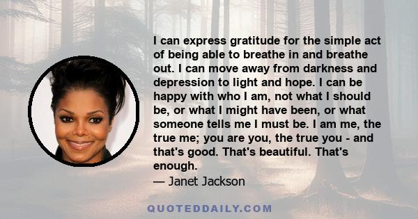 I can express gratitude for the simple act of being able to breathe in and breathe out. I can move away from darkness and depression to light and hope. I can be happy with who I am, not what I should be, or what I might 