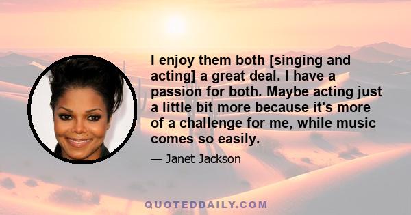 I enjoy them both [singing and acting] a great deal. I have a passion for both. Maybe acting just a little bit more because it's more of a challenge for me, while music comes so easily.