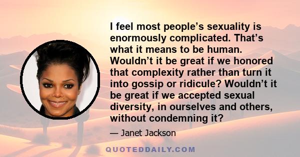 I feel most people’s sexuality is enormously complicated. That’s what it means to be human. Wouldn’t it be great if we honored that complexity rather than turn it into gossip or ridicule? Wouldn’t it be great if we