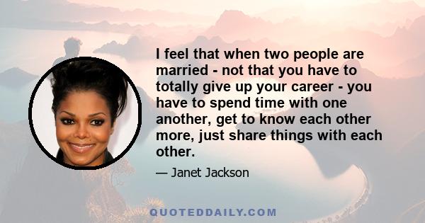 I feel that when two people are married - not that you have to totally give up your career - you have to spend time with one another, get to know each other more, just share things with each other.