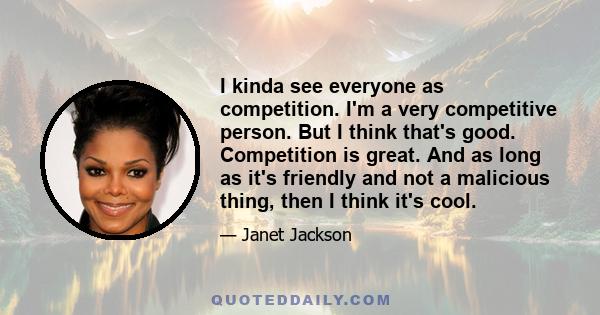 I kinda see everyone as competition. I'm a very competitive person. But I think that's good. Competition is great. And as long as it's friendly and not a malicious thing, then I think it's cool.