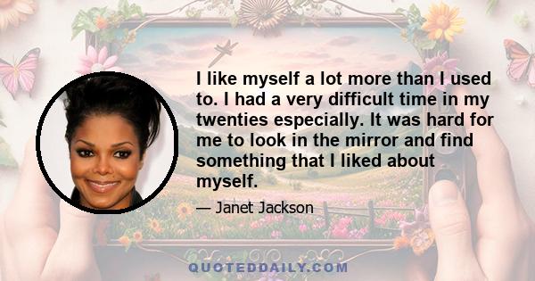 I like myself a lot more than I used to. I had a very difficult time in my twenties especially. It was hard for me to look in the mirror and find something that I liked about myself.