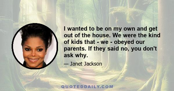 I wanted to be on my own and get out of the house. We were the kind of kids that - we - obeyed our parents. If they said no, you don't ask why.