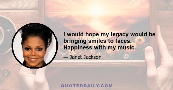 I would hope my legacy would be bringing smiles to faces. Happiness with my music.