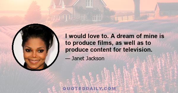 I would love to. A dream of mine is to produce films, as well as to produce content for television.