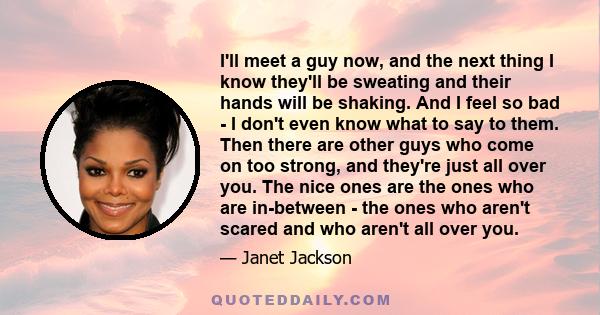 I'll meet a guy now, and the next thing I know they'll be sweating and their hands will be shaking. And I feel so bad - I don't even know what to say to them. Then there are other guys who come on too strong, and