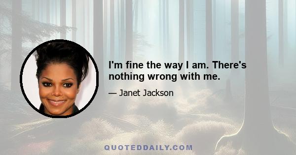 I'm fine the way I am. There's nothing wrong with me.