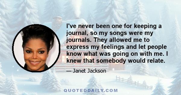 I've never been one for keeping a journal, so my songs were my journals. They allowed me to express my feelings and let people know what was going on with me. I knew that somebody would relate.