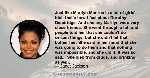 Just like Marilyn Monroe is a lot of girls' idol, that's how I feel about Dorothy Dandridge. And she any Marilyn were very close friends. She went through a lot, and people told her that she couldn't do certain things,