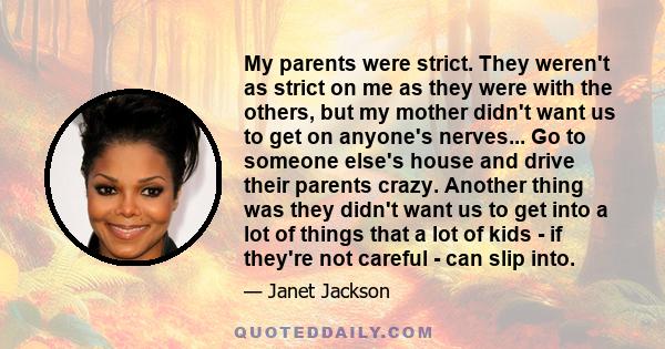 My parents were strict. They weren't as strict on me as they were with the others, but my mother didn't want us to get on anyone's nerves... Go to someone else's house and drive their parents crazy. Another thing was