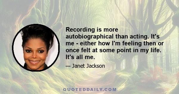 Recording is more autobiographical than acting. It's me - either how I'm feeling then or once felt at some point in my life. It's all me.