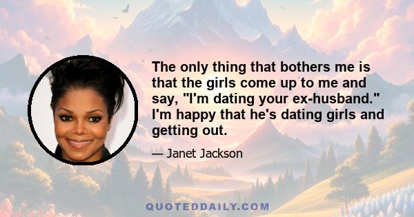 The only thing that bothers me is that the girls come up to me and say, I'm dating your ex-husband. I'm happy that he's dating girls and getting out.