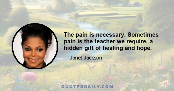 The pain is necessary. Sometimes pain is the teacher we require, a hidden gift of healing and hope.